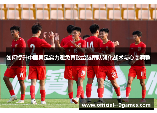 如何提升中国男足实力避免再败给越南队强化战术与心态调整 如何提升中国男足实力避免再败给越南队强化战术与心态调整