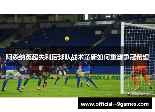 阿森纳英超失利后球队战术革新如何重塑争冠希望 阿森纳英超失利后球队战术革新如何重塑争冠希望