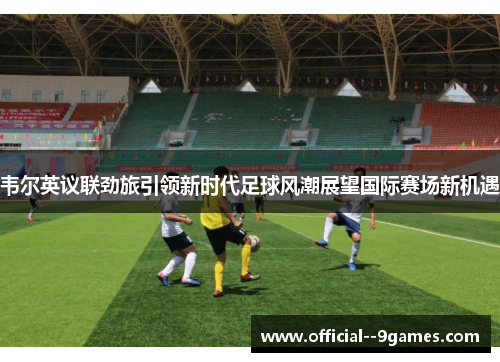 韦尔英议联劲旅引领新时代足球风潮展望国际赛场新机遇 韦尔英议联劲旅引领新时代足球风潮展望国际赛场新机遇