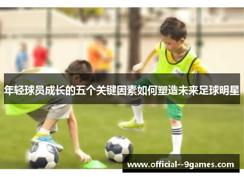年轻球员成长的五个关键因素如何塑造未来足球明星 年轻球员成长的五个关键因素如何塑造未来足球明星