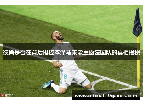 德尚是否在背后操控本泽马未能重返法国队的真相揭秘 德尚是否在背后操控本泽马未能重返法国队的真相揭秘
