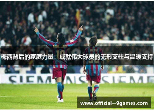 梅西背后的家庭力量：成就伟大球员的无形支柱与温暖支持