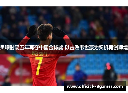 吴曦时隔五年再夺中国金球奖 以击败韦世豪为契机再创辉煌 吴曦时隔五年再夺中国金球奖 以击败韦世豪为契机再创辉煌