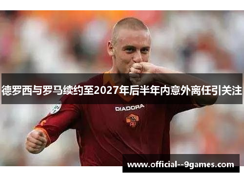 德罗西与罗马续约至2027年后半年内意外离任引关注 德罗西与罗马续约至2027年后半年内意外离任引关注