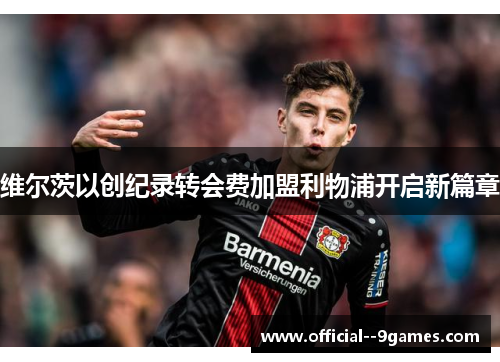 维尔茨以创纪录转会费加盟利物浦开启新篇章 维尔茨以创纪录转会费加盟利物浦开启新篇章