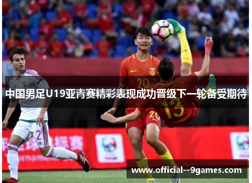 中国男足U19亚青赛精彩表现成功晋级下一轮备受期待